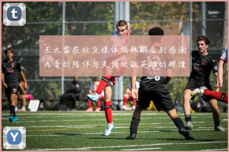 王大雷在社交媒体向韩鹏告别感谢九哥的陪伴与支持致敬英雄的辉煌岁月