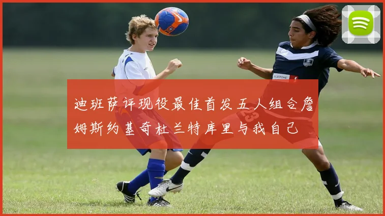 迪班萨评现役最佳首发五人组合詹姆斯约基奇杜兰特库里与我自己