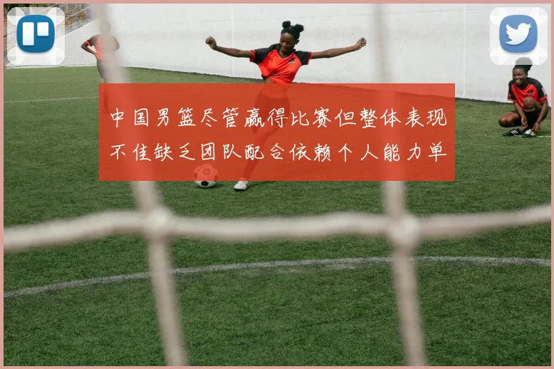 中国男篮尽管赢得比赛但整体表现不佳缺乏团队配合依赖个人能力单打成效有限