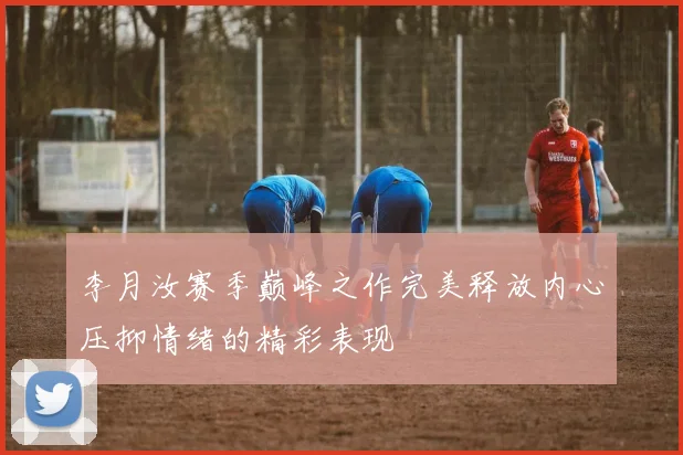 李月汝赛季巅峰之作完美释放内心压抑情绪的精彩表现
