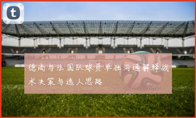 德尚与法国队球员单独沟通解释战术决策与选人思路