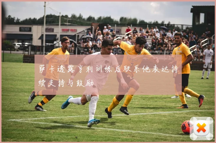 萨卡透露亨利训练后联系他表达持续支持与鼓励