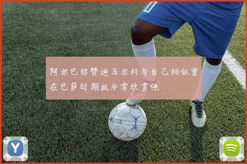 阿尔巴称赞迪马尔科与自己相似曾在巴萨时期就非常欣赏他