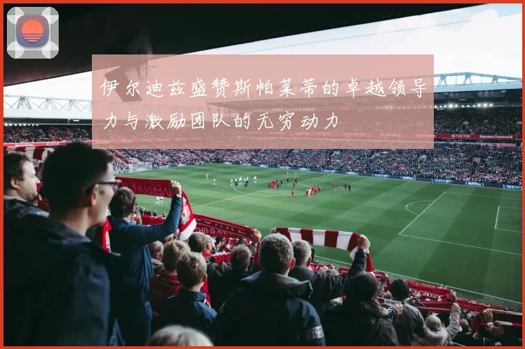 伊尔迪兹盛赞斯帕莱蒂的卓越领导力与激励团队的无穷动力
