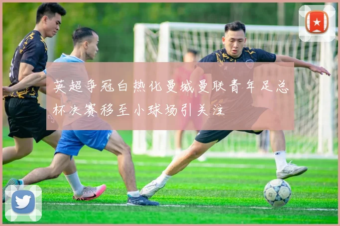 英超争冠白热化曼城曼联青年足总杯决赛移至小球场引关注