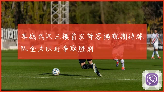 客战武汉三镇首发阵容揭晓期待球队全力以赴争取胜利