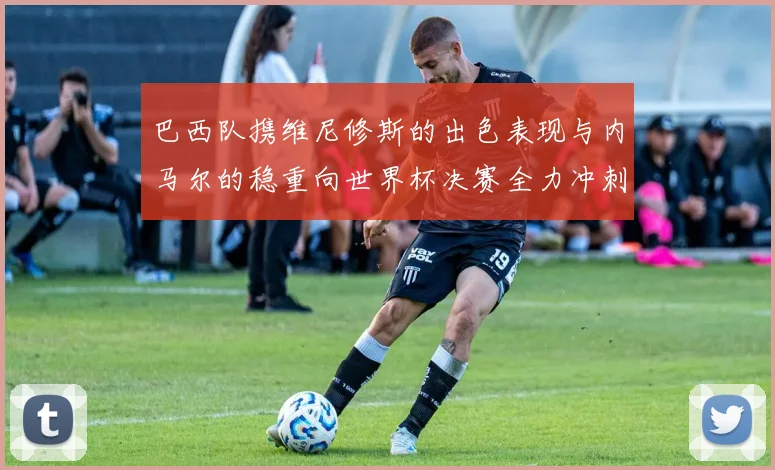 巴西队携维尼修斯的出色表现与内马尔的稳重向世界杯决赛全力冲刺