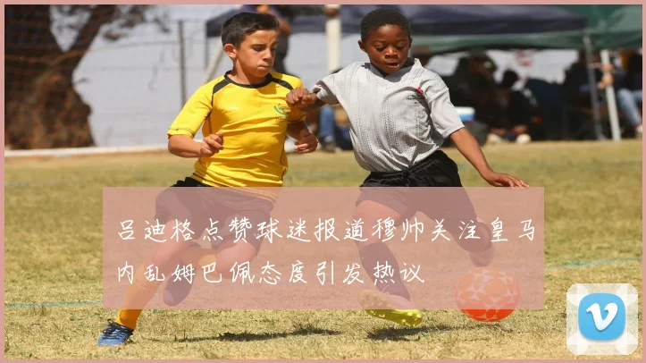 吕迪格点赞球迷报道穆帅关注皇马内乱姆巴佩态度引发热议