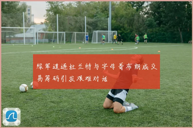 绿军追逐杜兰特与字母哥布朗成交易筹码引发艰难对话
