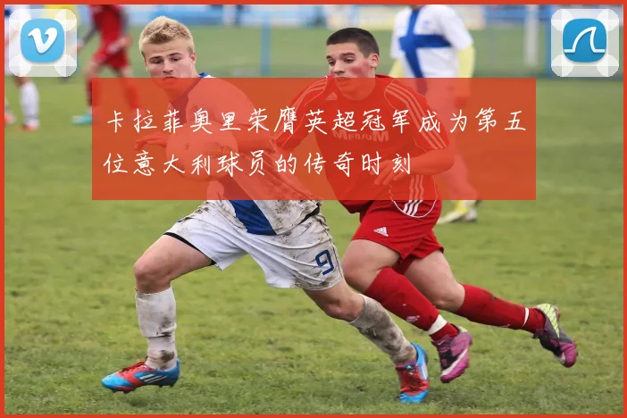 卡拉菲奥里荣膺英超冠军成为第五位意大利球员的传奇时刻