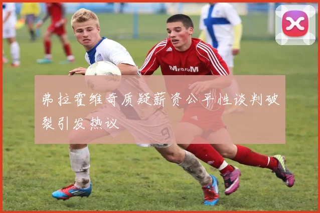 弗拉霍维奇质疑薪资公平性谈判破裂引发热议
