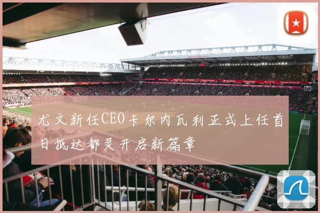 尤文新任CEO卡尔内瓦利正式上任首日抵达都灵开启新篇章