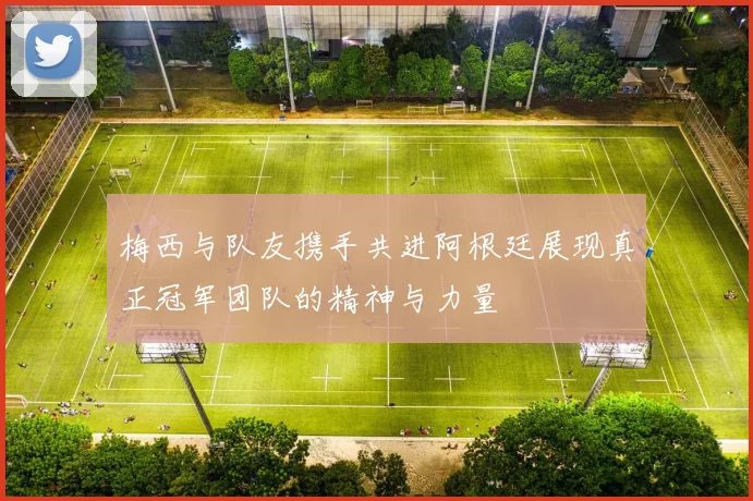 梅西与队友携手共进阿根廷展现真正冠军团队的精神与力量