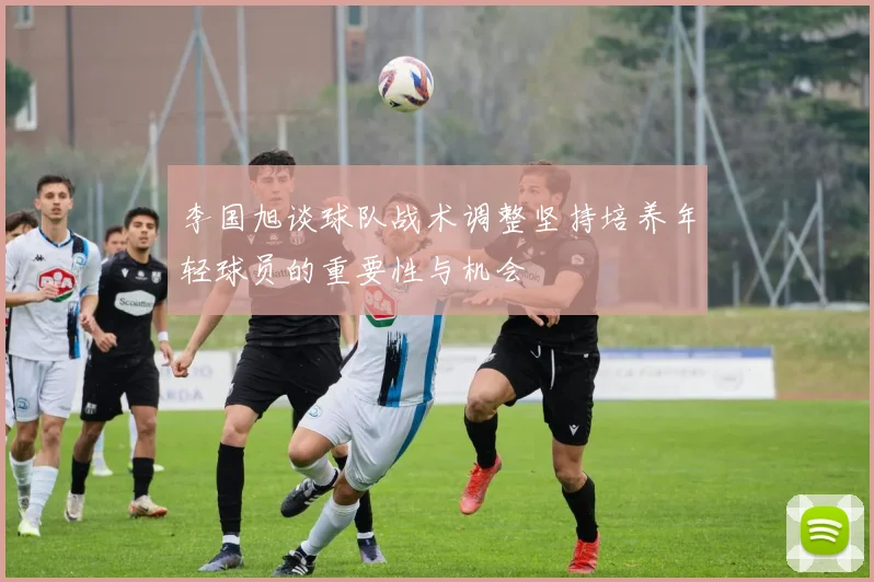 李国旭谈球队战术调整坚持培养年轻球员的重要性与机会