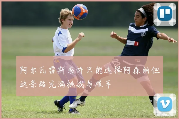 阿尔瓦雷斯或许只能选择阿森纳但这条路充满挑战与艰辛