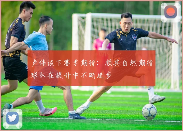 卢伟谈下赛季期待：顺其自然期待球队在提升中不断进步