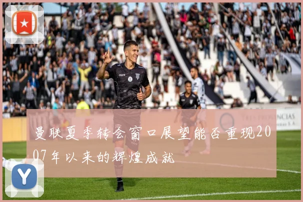 曼联夏季转会窗口展望能否重现2007年以来的辉煌成就