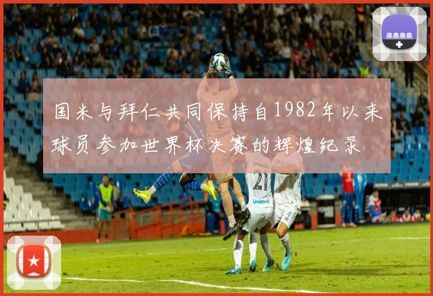 国米与拜仁共同保持自1982年以来球员参加世界杯决赛的辉煌纪录