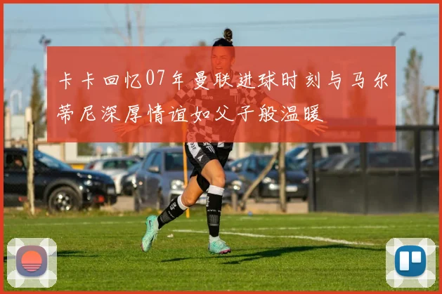 卡卡回忆07年曼联进球时刻与马尔蒂尼深厚情谊如父子般温暖