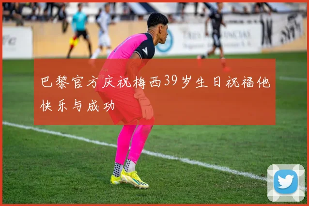 巴黎官方庆祝梅西39岁生日祝福他快乐与成功