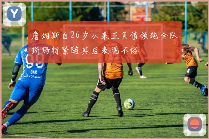 詹姆斯自26岁以来正负值领跑全队斯玛特紧随其后表现不俗